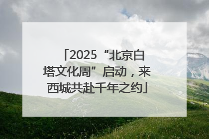 2025“北京白塔文化周”启动，来西城共赴千年之约
